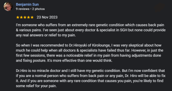 I'm someone who suffers from an extremely rare genetic condition which causes back pain & various pains. I've seen just about every doctor & specialist in SGH but none could provide any real answers or relief to my pain.  So when I was recommended to Dr.Hiroyuki of Kirolounge, I was very skeptical about how much he could help when all doctors & specialists have failed thus far. However, in just the first few sessions, there was a noticeable relief in my pain from having adjustments done and fixing posture. It's more effective than one would think.  Dr.Hiro is no miracle doctor and I still have my genetic condition. But I'm now confident that if you are a normal person who suffers from back pain or any pain, Dr. Hiro will be able to fix it. And if you are someone with any rare condition that causes you pain, you're likely to find some relief for your pain.  The staffs at Kirolounge are also very friendly and welcoming. I've always had a good experience being there.